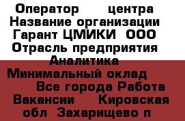 Оператор Call-центра › Название организации ­ Гарант-ЦМИКИ, ООО › Отрасль предприятия ­ Аналитика › Минимальный оклад ­ 17 000 - Все города Работа » Вакансии   . Кировская обл.,Захарищево п.